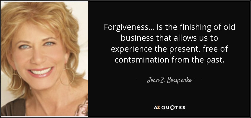 Forgiveness ... is the finishing of old business that allows us to experience the present, free of contamination from the past. - Joan Z. Borysenko