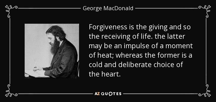 Forgiveness is the giving and so the receiving of life. the latter may be an impulse of a moment of heat; whereas the former is a cold and deliberate choice of the heart. - George MacDonald