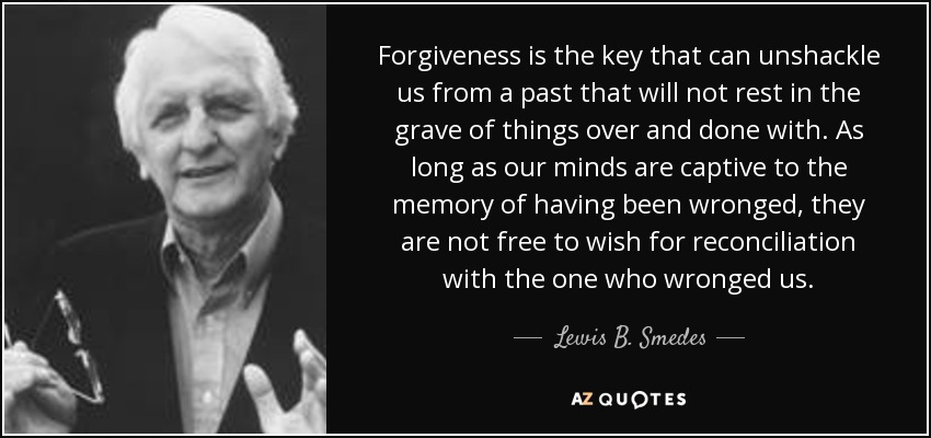 Forgiveness is the key that can unshackle us from a past that will not rest in the grave of things over and done with. As long as our minds are captive to the memory of having been wronged, they are not free to wish for reconciliation with the one who wronged us. - Lewis B. Smedes