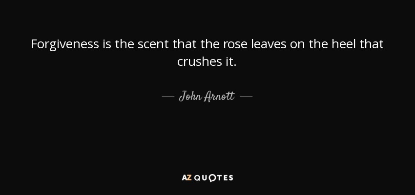Forgiveness is the scent that the rose leaves on the heel that crushes it. - John Arnott