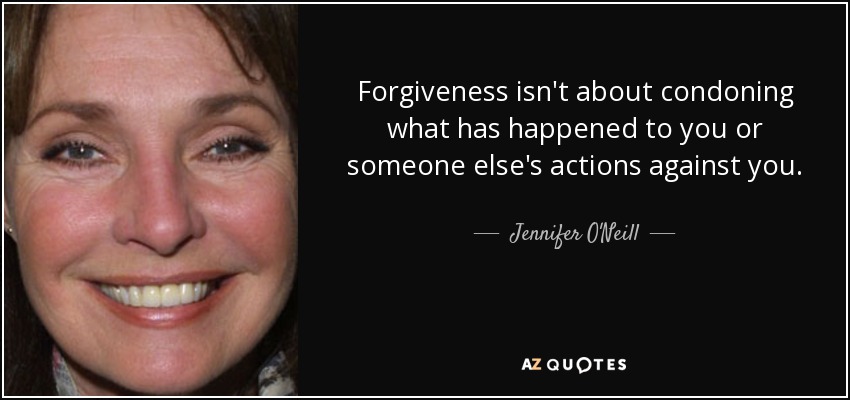 Forgiveness isn't about condoning what has happened to you or someone else's actions against you. - Jennifer O'Neill