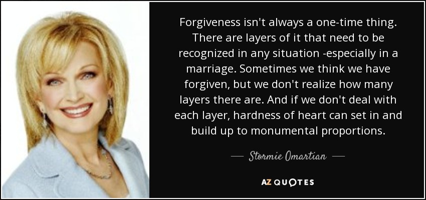 Forgiveness isn't always a one-time thing. There are layers of it that need to be recognized in any situation -especially in a marriage. Sometimes we think we have forgiven, but we don't realize how many layers there are. And if we don't deal with each layer, hardness of heart can set in and build up to monumental proportions. - Stormie Omartian