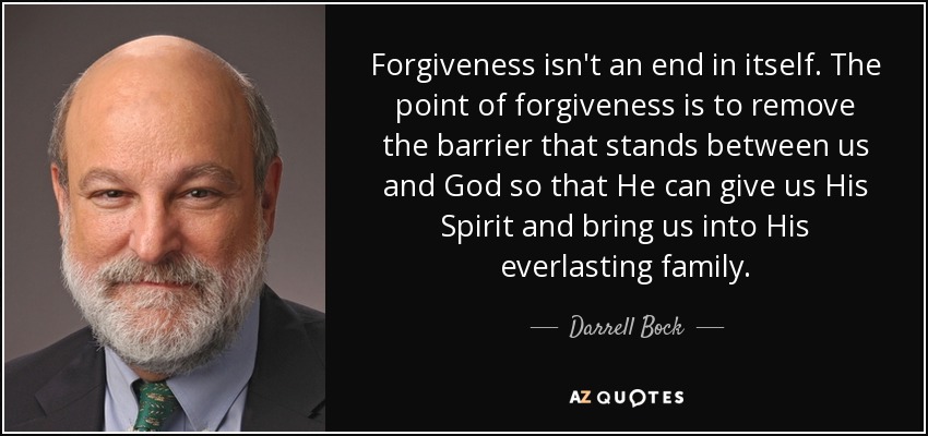 Forgiveness isn't an end in itself. The point of forgiveness is to remove the barrier that stands between us and God so that He can give us His Spirit and bring us into His everlasting family. - Darrell Bock
