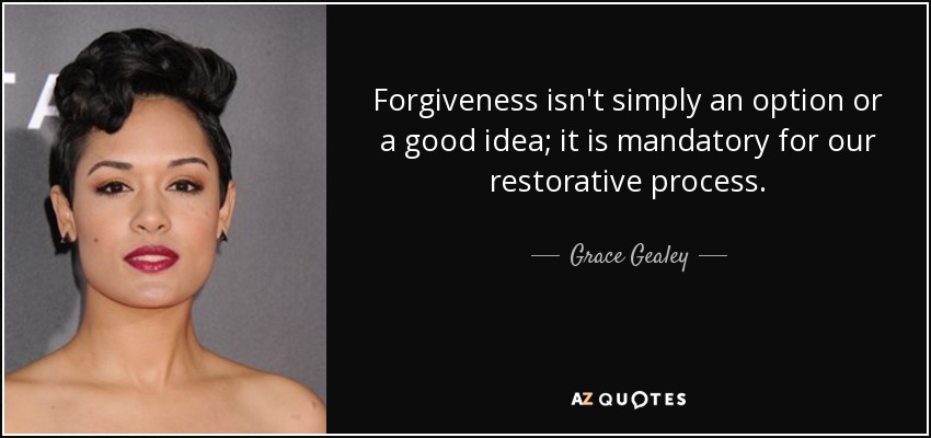 Forgiveness isn't simply an option or a good idea; it is mandatory for our restorative process. - Grace Gealey