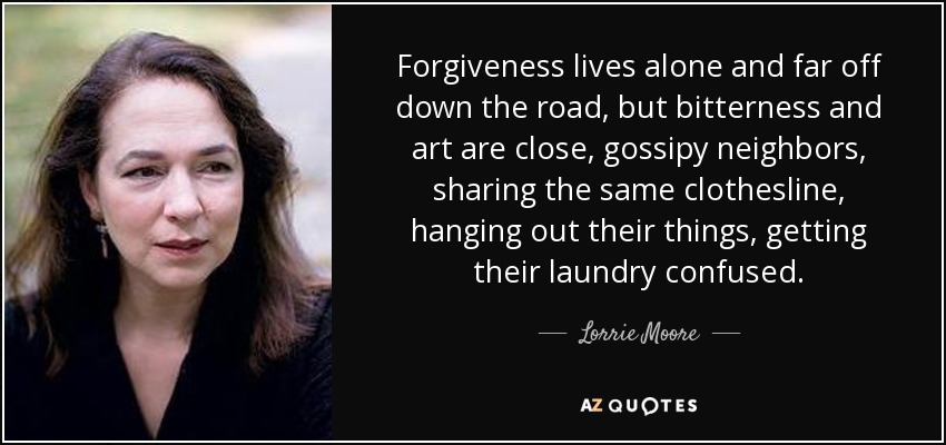 Forgiveness lives alone and far off down the road, but bitterness and art are close, gossipy neighbors, sharing the same clothesline, hanging out their things, getting their laundry confused. - Lorrie Moore