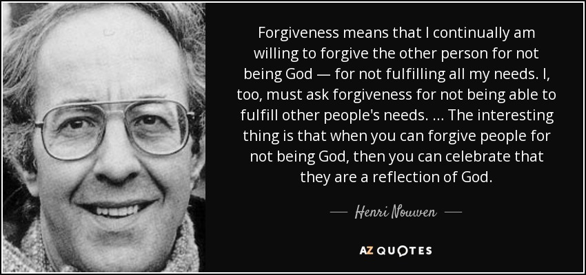 Forgiveness means that I continually am willing to forgive the other person for not being God — for not fulfilling all my needs. I, too, must ask forgiveness for not being able to fulfill other people's needs. … The interesting thing is that when you can forgive people for not being God, then you can celebrate that they are a reflection of God. - Henri Nouwen