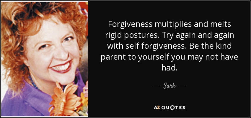 Forgiveness multiplies and melts rigid postures. Try again and again with self forgiveness. Be the kind parent to yourself you may not have had. - Sark