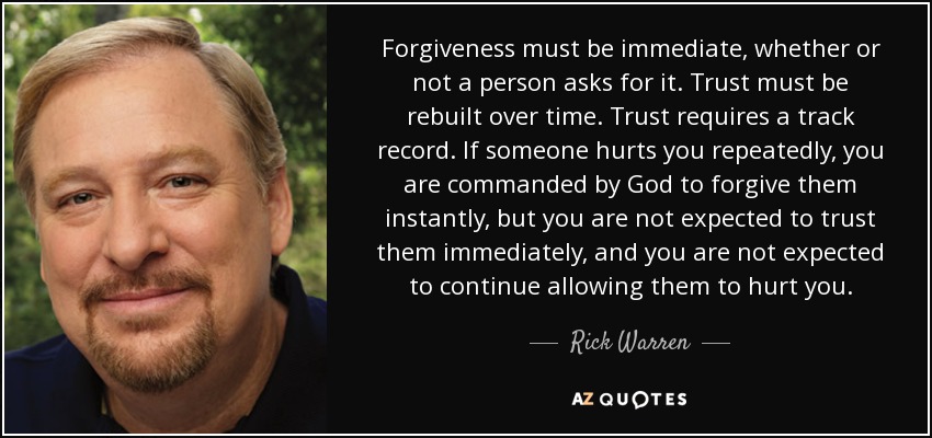 Forgiveness must be immediate, whether or not a person asks for it. Trust must be rebuilt over time. Trust requires a track record. If someone hurts you repeatedly, you are commanded by God to forgive them instantly, but you are not expected to trust them immediately, and you are not expected to continue allowing them to hurt you. - Rick Warren