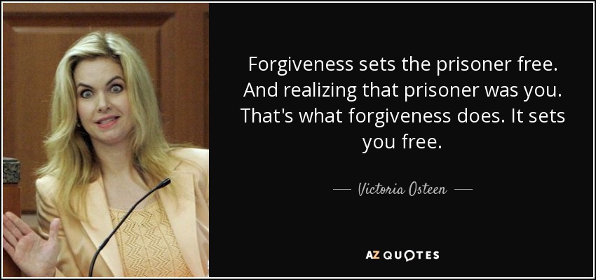 Forgiveness sets the prisoner free. And realizing that prisoner was you. That's what forgiveness does. It sets you free. - Victoria Osteen