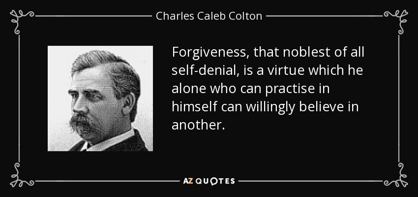 Forgiveness, that noblest of all self-denial, is a virtue which he alone who can practise in himself can willingly believe in another. - Charles Caleb Colton