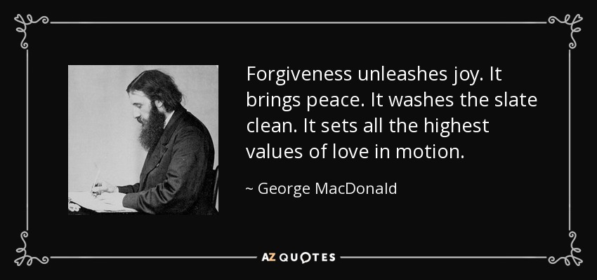 Forgiveness unleashes joy. It brings peace. It washes the slate clean. It sets all the highest values of love in motion. - George MacDonald