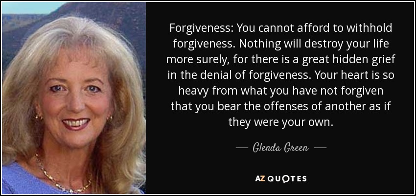 Forgiveness: You cannot afford to withhold forgiveness. Nothing will destroy your life more surely, for there is a great hidden grief in the denial of forgiveness. Your heart is so heavy from what you have not forgiven that you bear the offenses of another as if they were your own. - Glenda Green