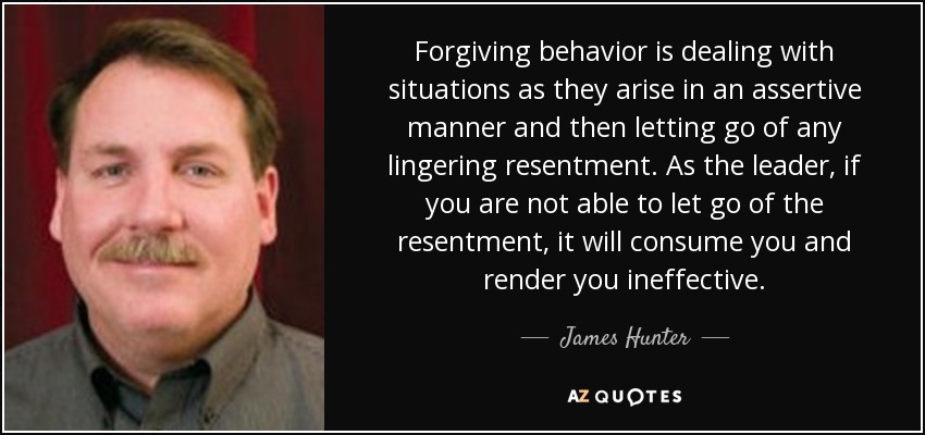 Forgiving behavior is dealing with situations as they arise in an assertive manner and then letting go of any lingering resentment. As the leader, if you are not able to let go of the resentment, it will consume you and render you ineffective. - James Hunter