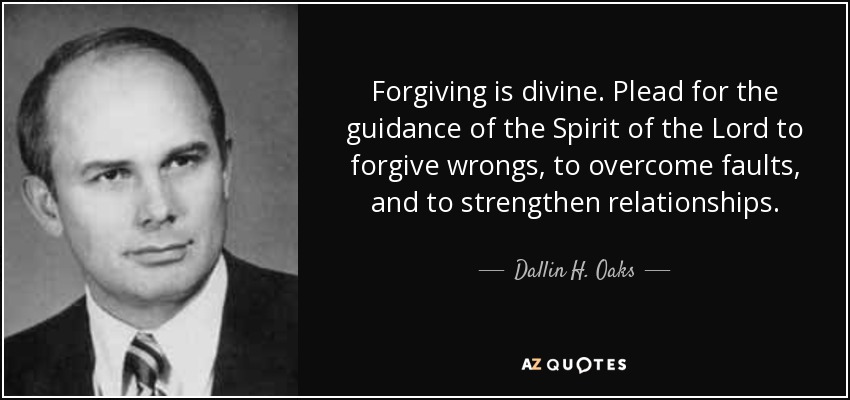 Forgiving is divine. Plead for the guidance of the Spirit of the Lord to forgive wrongs, to overcome faults, and to strengthen relationships. - Dallin H. Oaks