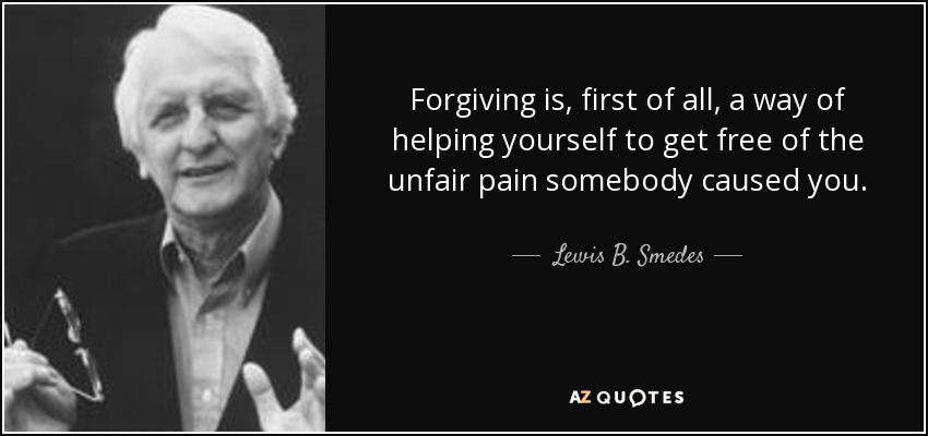 Forgiving is, first of all, a way of helping yourself to get free of the unfair pain somebody caused you. - Lewis B. Smedes