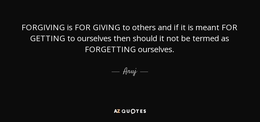 FORGIVING is FOR GIVING to others and if it is meant FOR GETTING to ourselves then should it not be termed as FORGETTING ourselves. - Anuj