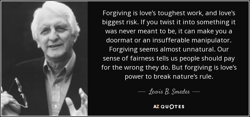Forgiving is love's toughest work, and love's biggest risk. If you twist it into something it was never meant to be, it can make you a doormat or an insufferable manipulator. Forgiving seems almost unnatural. Our sense of fairness tells us people should pay for the wrong they do. But forgiving is love's power to break nature's rule. - Lewis B. Smedes