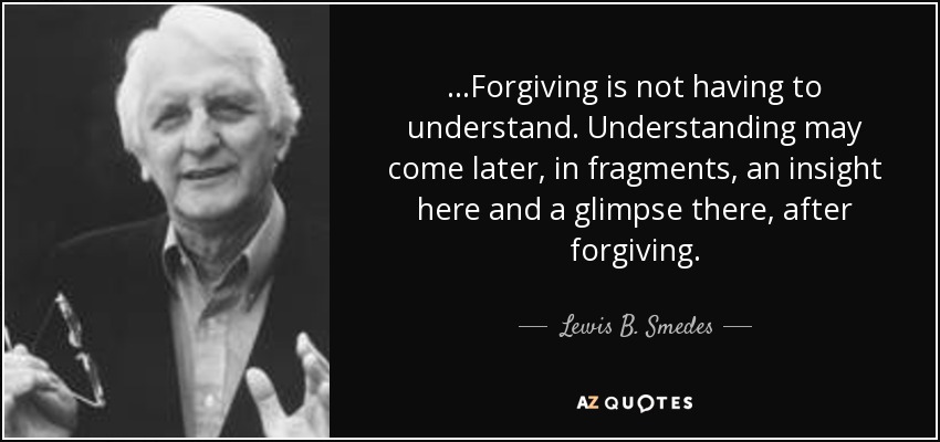 ...Forgiving is not having to understand. Understanding may come later, in fragments, an insight here and a glimpse there, after forgiving. - Lewis B. Smedes