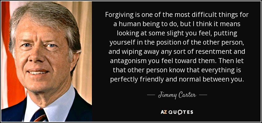 Forgiving is one of the most difficult things for a human being to do, but I think it means looking at some slight you feel, putting yourself in the position of the other person, and wiping away any sort of resentment and antagonism you feel toward them. Then let that other person know that everything is perfectly friendly and normal between you. - Jimmy Carter