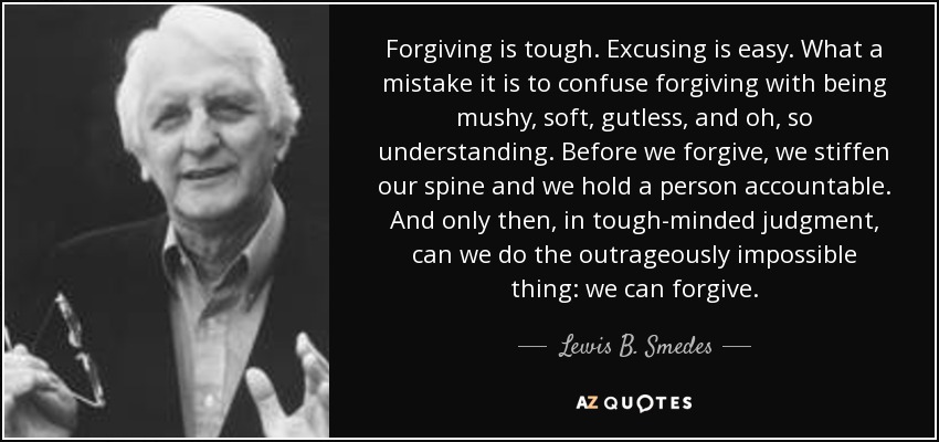 Forgiving is tough. Excusing is easy. What a mistake it is to confuse forgiving with being mushy, soft, gutless, and oh, so understanding. Before we forgive, we stiffen our spine and we hold a person accountable. And only then, in tough-minded judgment, can we do the outrageously impossible thing: we can forgive. - Lewis B. Smedes