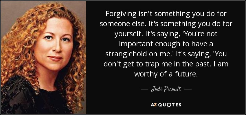 Forgiving isn't something you do for someone else. It's something you do for yourself. It's saying, 'You're not important enough to have a stranglehold on me.' It's saying, 'You don't get to trap me in the past. I am worthy of a future. - Jodi Picoult
