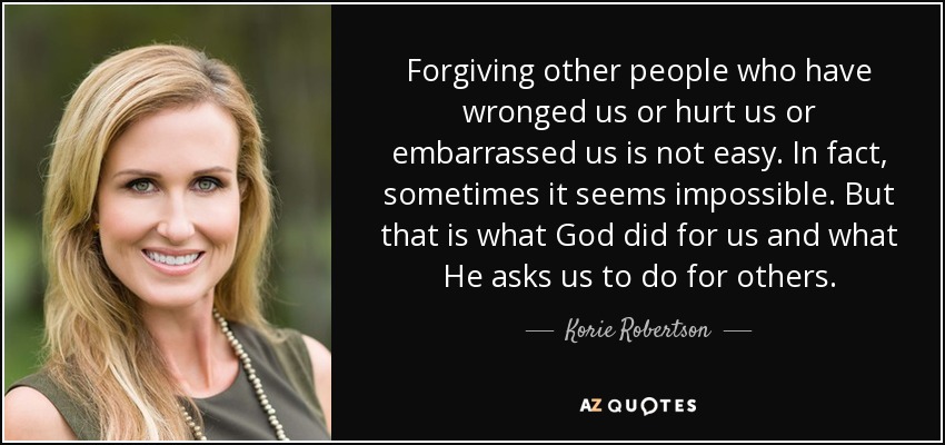 Forgiving other people who have wronged us or hurt us or embarrassed us is not easy. In fact, sometimes it seems impossible. But that is what God did for us and what He asks us to do for others. - Korie Robertson