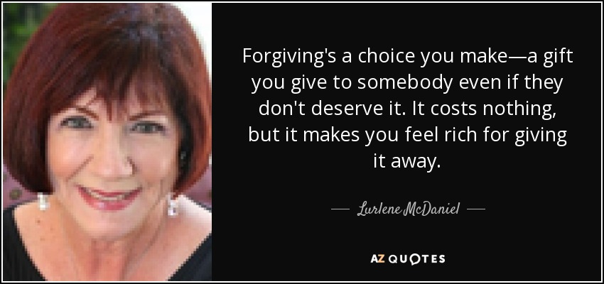 Forgiving's a choice you make—a gift you give to somebody even if they don't deserve it. It costs nothing, but it makes you feel rich for giving it away. - Lurlene McDaniel