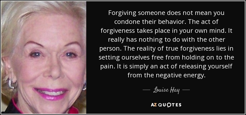 Louise Hay quote: Forgiving someone does not mean you condone their behavior. The...