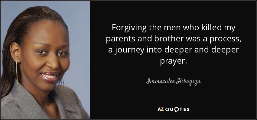 Forgiving the men who killed my parents and brother was a process, a journey into deeper and deeper prayer. - Immaculee Ilibagiza