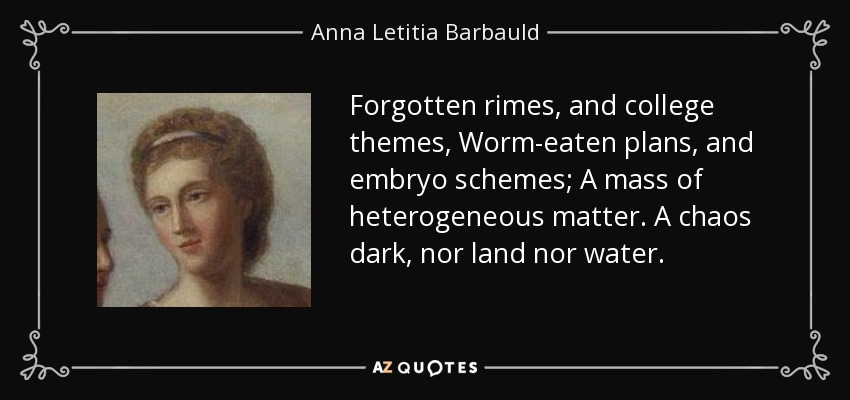 Forgotten rimes, and college themes, Worm-eaten plans, and embryo schemes; A mass of heterogeneous matter. A chaos dark, nor land nor water. - Anna Letitia Barbauld