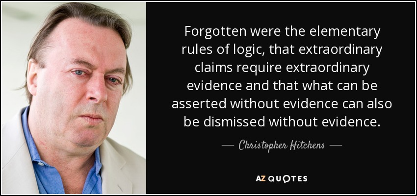 Forgotten were the elementary rules of logic, that extraordinary claims require extraordinary evidence and that what can be asserted without evidence can also be dismissed without evidence. - Christopher Hitchens