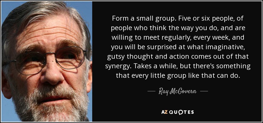 Form a small group. Five or six people, of people who think the way you do, and are willing to meet regularly, every week, and you will be surprised at what imaginative, gutsy thought and action comes out of that synergy. Takes a while, but there's something that every little group like that can do. - Ray McGovern