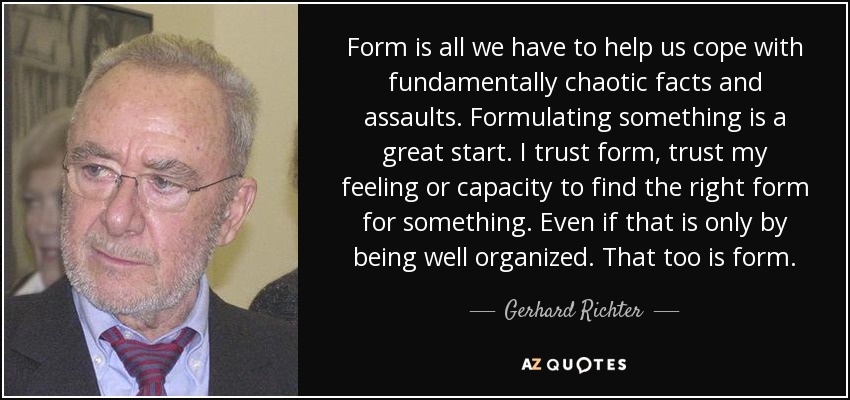 Form is all we have to help us cope with fundamentally chaotic facts and assaults. Formulating something is a great start. I trust form, trust my feeling or capacity to find the right form for something. Even if that is only by being well organized. That too is form. - Gerhard Richter