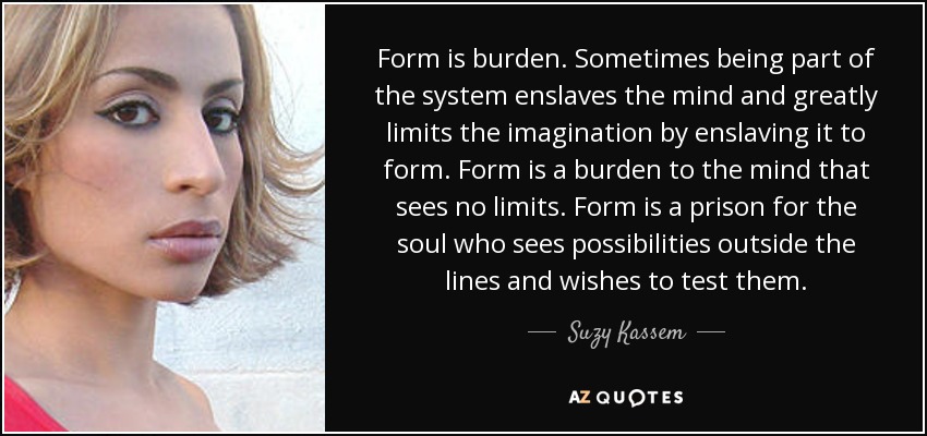 Form is burden. Sometimes being part of the system enslaves the mind and greatly limits the imagination by enslaving it to form. Form is a burden to the mind that sees no limits. Form is a prison for the soul who sees possibilities outside the lines and wishes to test them. - Suzy Kassem