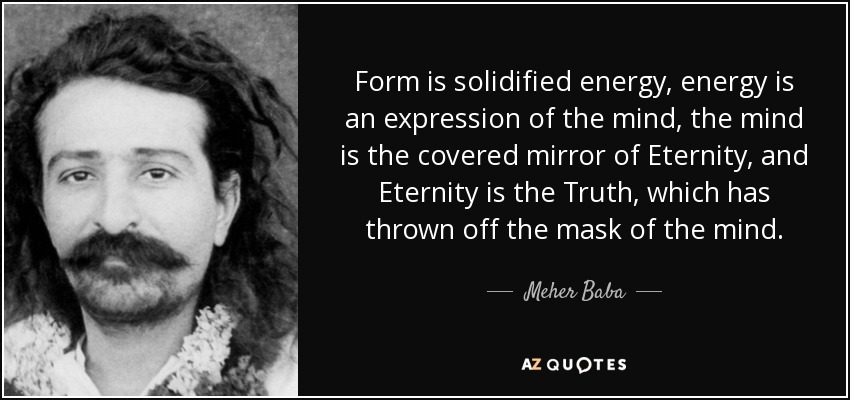 Form is solidified energy, energy is an expression of the mind, the mind is the covered mirror of Eternity, and Eternity is the Truth, which has thrown off the mask of the mind. - Meher Baba