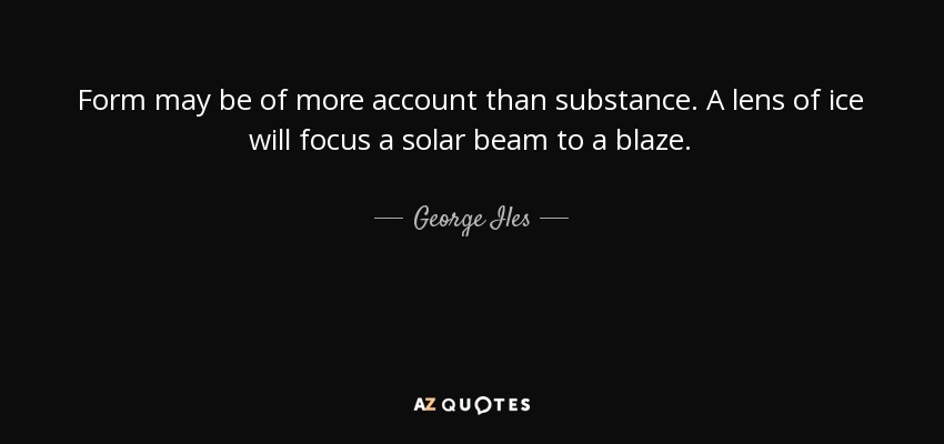 Form may be of more account than substance. A lens of ice will focus a solar beam to a blaze. - George Iles