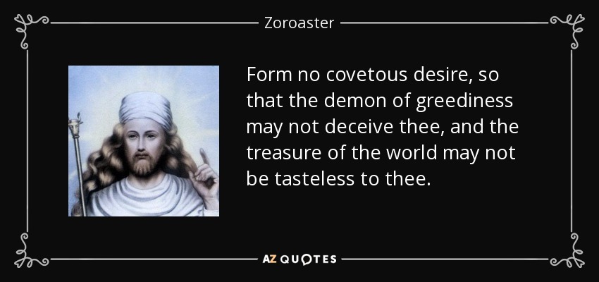 Form no covetous desire, so that the demon of greediness may not deceive thee, and the treasure of the world may not be tasteless to thee. - Zoroaster