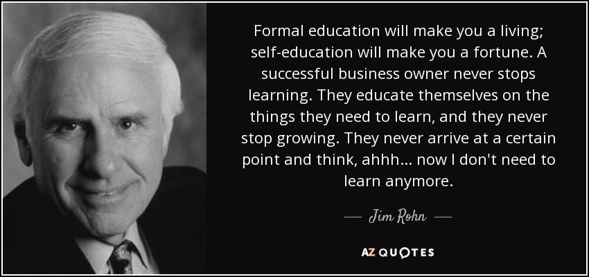 Formal education will make you a living; self-education will make you a fortune. A successful business owner never stops learning. They educate themselves on the things they need to learn, and they never stop growing. They never arrive at a certain point and think, ahhh... now I don't need to learn anymore. - Jim Rohn