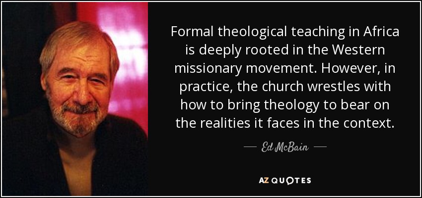 Formal theological teaching in Africa is deeply rooted in the Western missionary movement . However, in practice, the church wrestles with how to bring theology to bear on the realities it faces in the context. - Ed McBain