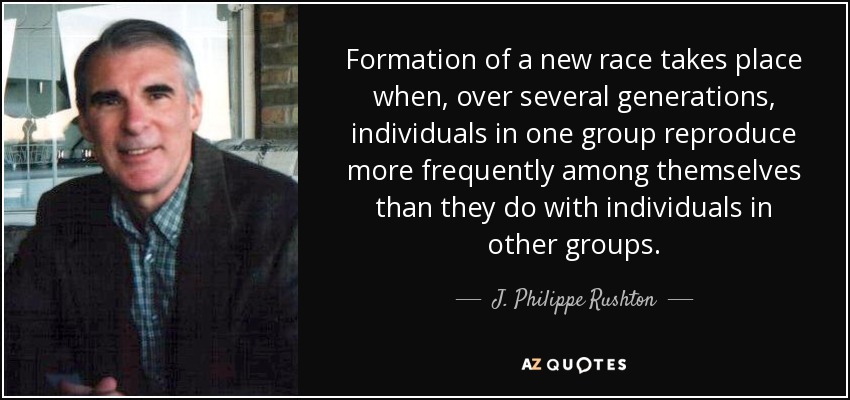 Formation of a new race takes place when, over several generations, individuals in one group reproduce more frequently among themselves than they do with individuals in other groups. - J. Philippe Rushton