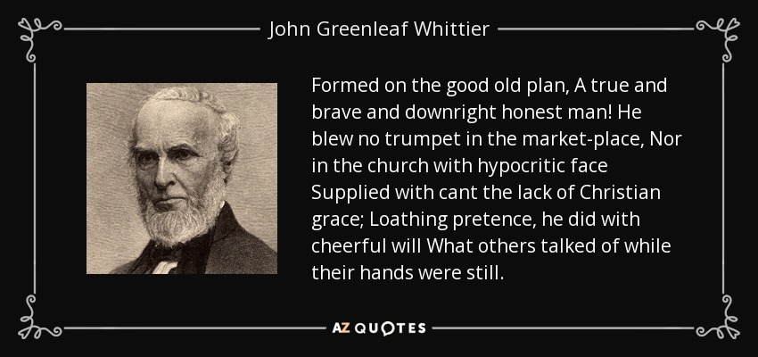 Formed on the good old plan, A true and brave and downright honest man! He blew no trumpet in the market-place, Nor in the church with hypocritic face Supplied with cant the lack of Christian grace; Loathing pretence, he did with cheerful will What others talked of while their hands were still. - John Greenleaf Whittier