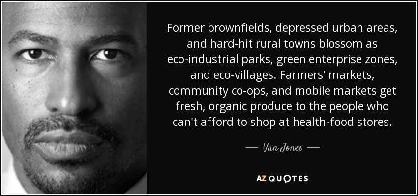 Former brownfields, depressed urban areas, and hard-hit rural towns blossom as eco-industrial parks, green enterprise zones, and eco-villages. Farmers' markets, community co-ops, and mobile markets get fresh, organic produce to the people who can't afford to shop at health-food stores. - Van Jones
