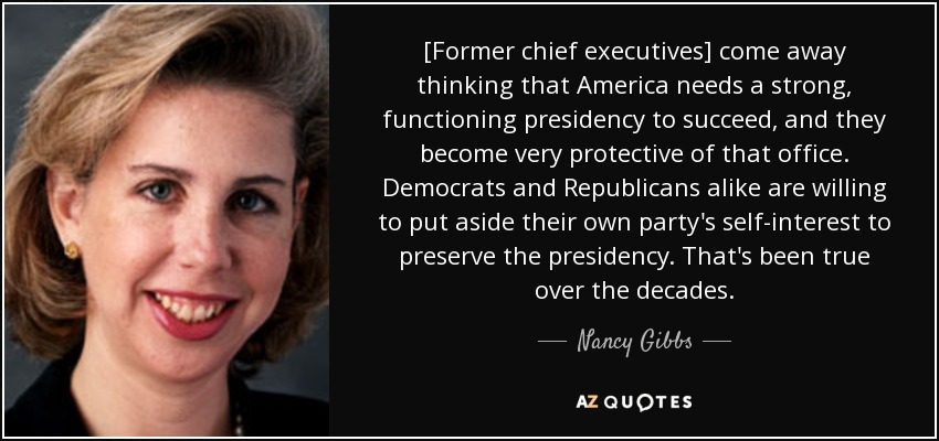 [Former chief executives] come away thinking that America needs a strong, functioning presidency to succeed, and they become very protective of that office. Democrats and Republicans alike are willing to put aside their own party's self-interest to preserve the presidency. That's been true over the decades. - Nancy Gibbs