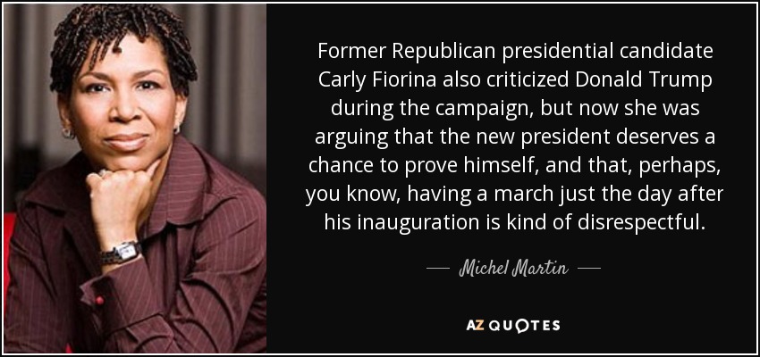 Former Republican presidential candidate Carly Fiorina also criticized Donald Trump during the campaign, but now she was arguing that the new president deserves a chance to prove himself, and that, perhaps, you know, having a march just the day after his inauguration is kind of disrespectful. - Michel Martin