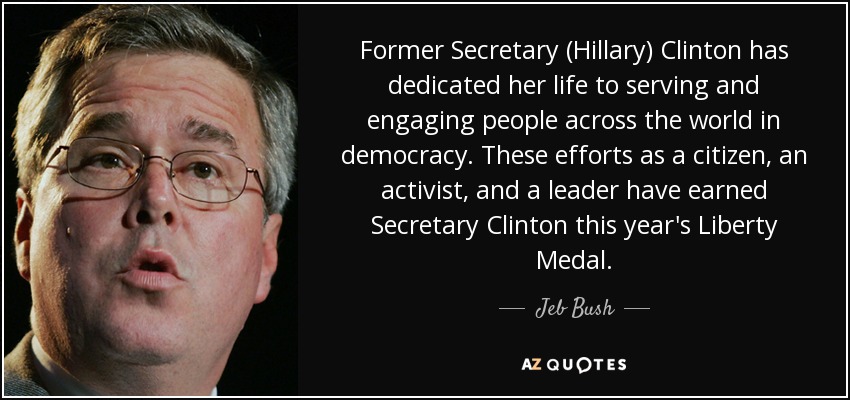 Former Secretary (Hillary) Clinton has dedicated her life to serving and engaging people across the world in democracy. These efforts as a citizen, an activist, and a leader have earned Secretary Clinton this year's Liberty Medal. - Jeb Bush