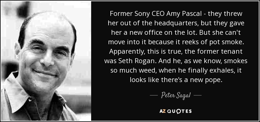 Former Sony CEO Amy Pascal - they threw her out of the headquarters, but they gave her a new office on the lot. But she can't move into it because it reeks of pot smoke. Apparently, this is true, the former tenant was Seth Rogan. And he, as we know, smokes so much weed, when he finally exhales, it looks like there's a new pope. - Peter Sagal