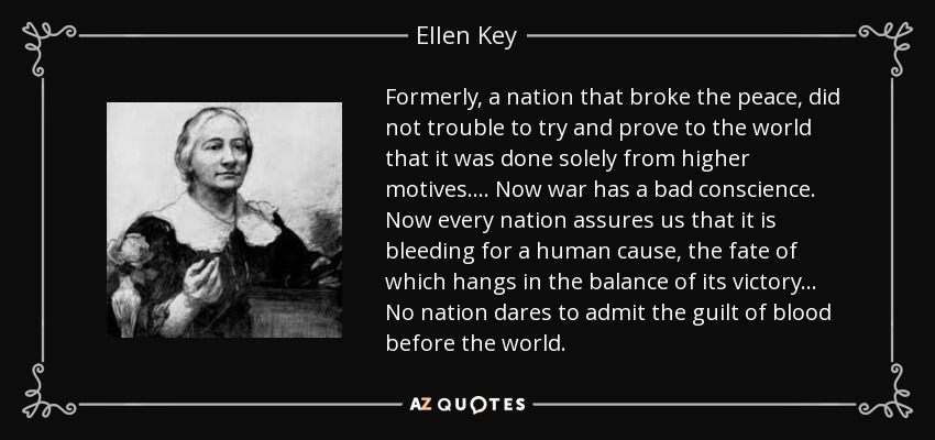 Formerly, a nation that broke the peace, did not trouble to try and prove to the world that it was done solely from higher motives. ... Now war has a bad conscience. Now every nation assures us that it is bleeding for a human cause, the fate of which hangs in the balance of its victory ... No nation dares to admit the guilt of blood before the world. - Ellen Key