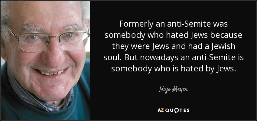Formerly an anti-Semite was somebody who hated Jews because they were Jews and had a Jewish soul. But nowadays an anti-Semite is somebody who is hated by Jews. - Hajo Meyer