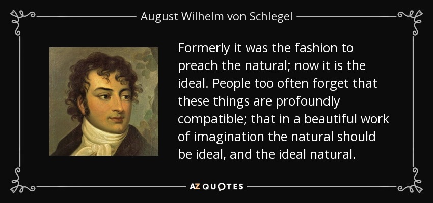Formerly it was the fashion to preach the natural; now it is the ideal. People too often forget that these things are profoundly compatible; that in a beautiful work of imagination the natural should be ideal, and the ideal natural. - August Wilhelm von Schlegel
