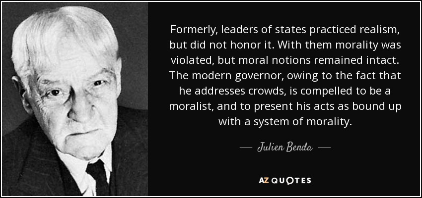 Formerly, leaders of states practiced realism, but did not honor it. With them morality was violated, but moral notions remained intact. The modern governor, owing to the fact that he addresses crowds, is compelled to be a moralist, and to present his acts as bound up with a system of morality. - Julien Benda